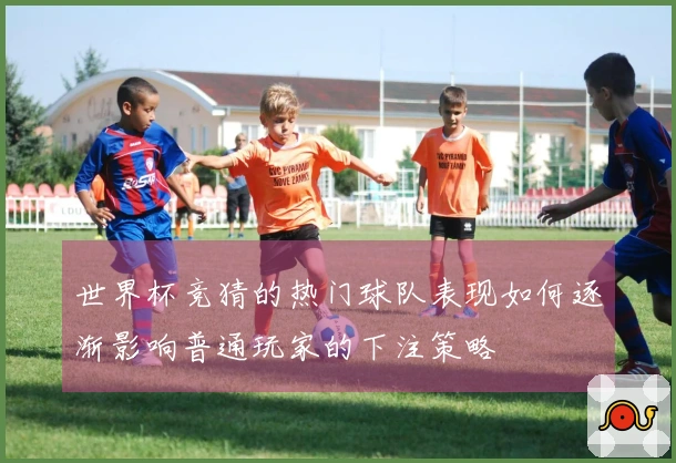 世界杯竞猜的热门球队表现如何逐渐影响普通玩家的下注策略