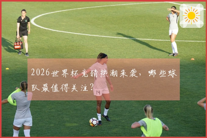 2026世界杯竞猜热潮来袭，哪些球队最值得关注？